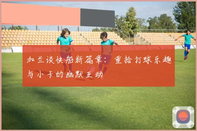 加兰谈快船新篇章：重拾打球乐趣与小卡的幽默互动