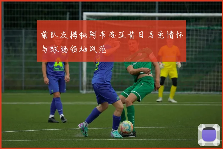 前队友揭秘阿韦洛亚昔日马竞情怀与球场领袖风范