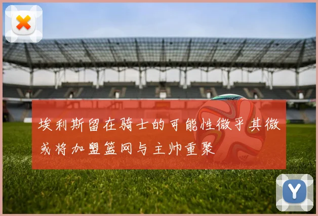 埃利斯留在骑士的可能性微乎其微或将加盟篮网与主帅重聚