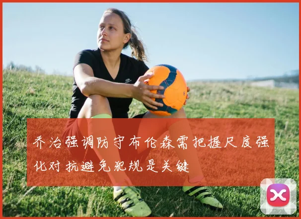 乔治强调防守布伦森需把握尺度强化对抗避免犯规是关键