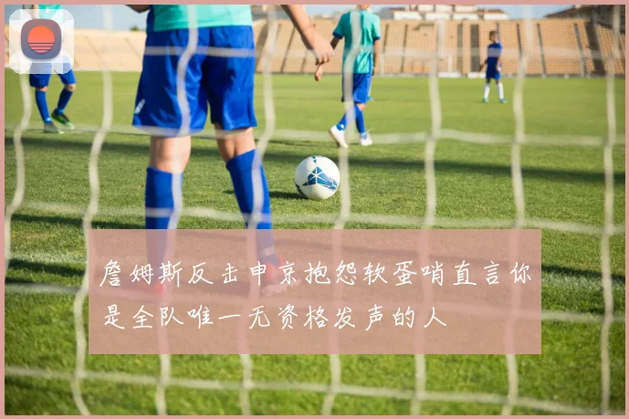 詹姆斯反击申京抱怨软蛋哨直言你是全队唯一无资格发声的人