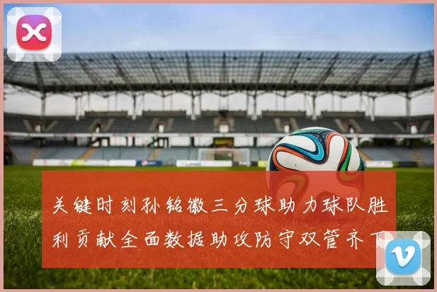 关键时刻孙铭徽三分球助力球队胜利贡献全面数据助攻防守双管齐下