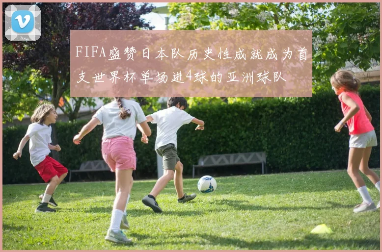 FIFA盛赞日本队历史性成就成为首支世界杯单场进4球的亚洲球队