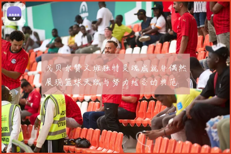 戈贝尔赞文班独特灵魂成就非偶然展现篮球天赋与努力结合的典范