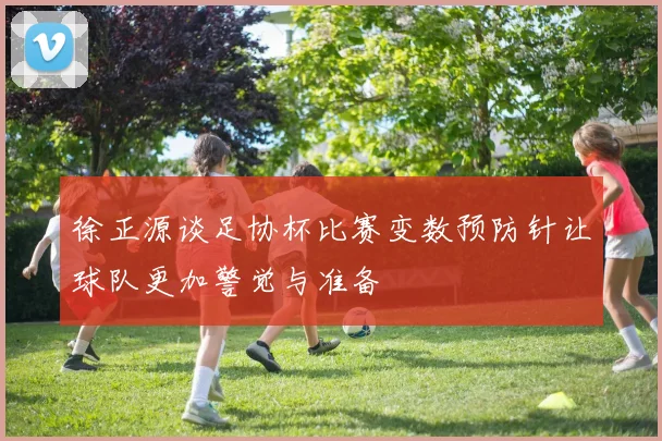 徐正源谈足协杯比赛变数预防针让球队更加警觉与准备