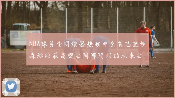 NBA球员合同续签热潮申京贾巴里伊森纷纷获高额合同那阿门的未来合同将如何定价