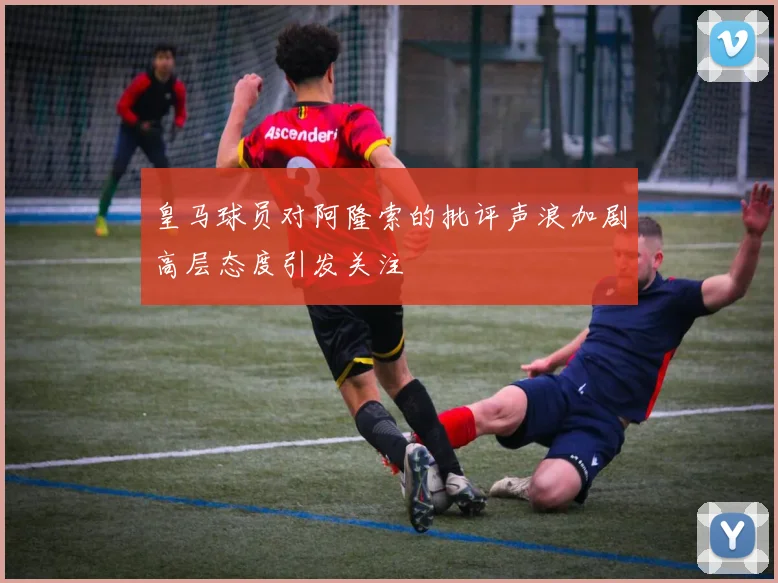 皇马球员对阿隆索的批评声浪加剧高层态度引发关注