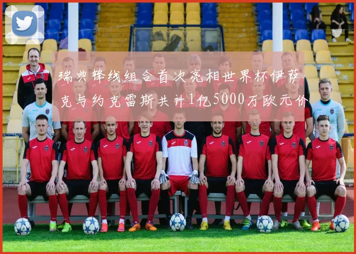 瑞典锋线组合首次亮相世界杯伊萨克与约克雷斯共计1亿5000万欧元价值