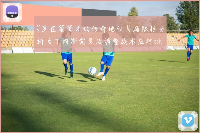 C罗在葡萄牙的传奇地位与局限性分析马丁内斯需灵活调整战术应对挑战