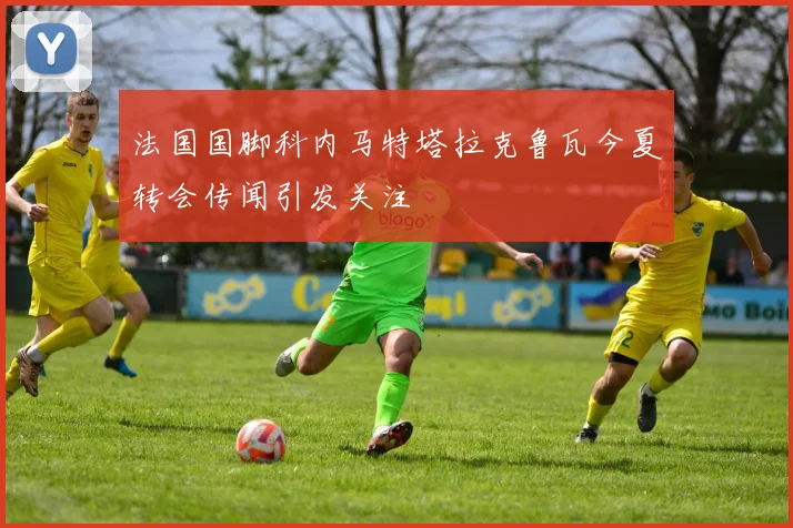 法国国脚科内马特塔拉克鲁瓦今夏转会传闻引发关注