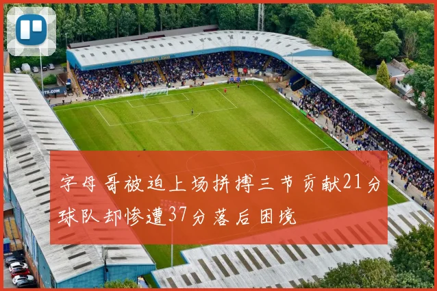 字母哥被迫上场拼搏三节贡献21分球队却惨遭37分落后困境