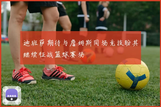 迪班萨期待与詹姆斯同场竞技盼其继续征战篮球赛场