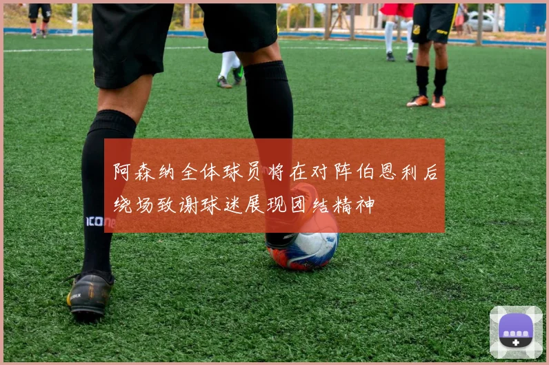 阿森纳全体球员将在对阵伯恩利后绕场致谢球迷展现团结精神