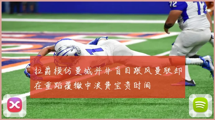 拉爵模仿曼城并非盲目跟风曼联却在重蹈覆辙中浪费宝贵时间