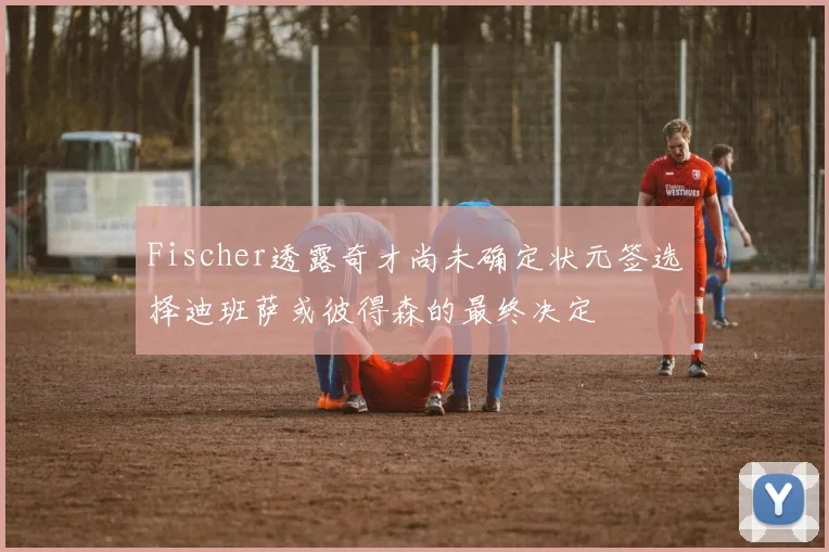 Fischer透露奇才尚未确定状元签选择迪班萨或彼得森的最终决定