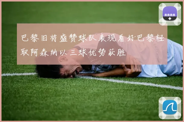 巴黎旧将盛赞球队表现看好巴黎轻取阿森纳以三球优势获胜