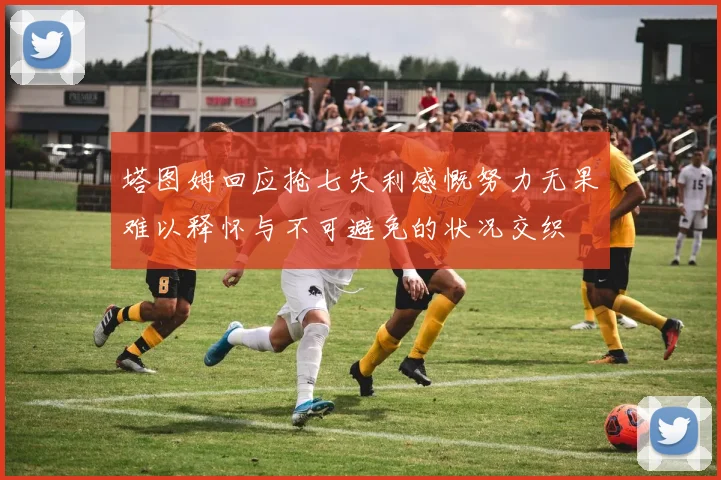 塔图姆回应抢七失利感慨努力无果难以释怀与不可避免的状况交织