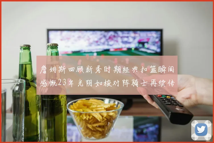 詹姆斯回顾新秀时期经典扣篮瞬间感慨23年光阴如梭对阵骑士再续传奇