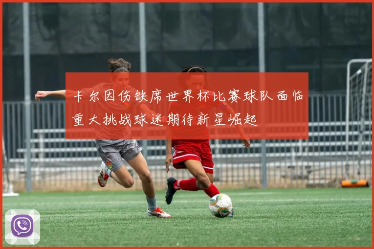 卡尔因伤缺席世界杯比赛球队面临重大挑战球迷期待新星崛起