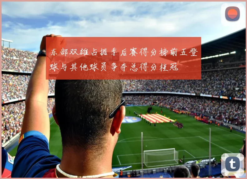 东部双雄占据季后赛得分榜前五登球与其他球员争夺总得分桂冠