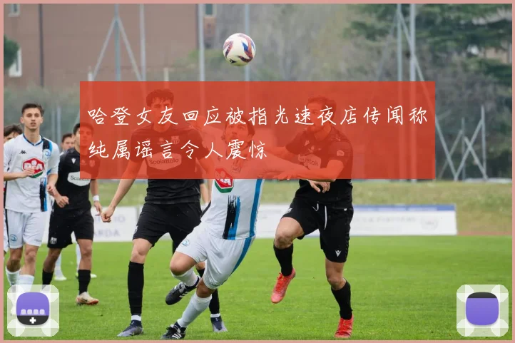 哈登女友回应被指光速夜店传闻称纯属谣言令人震惊