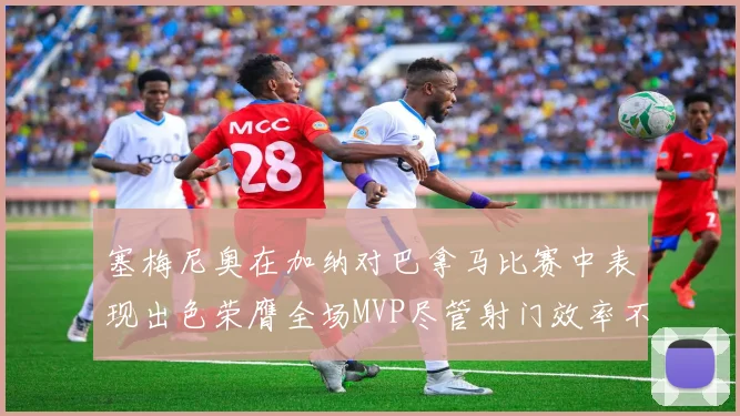 塞梅尼奥在加纳对巴拿马比赛中表现出色荣膺全场MVP尽管射门效率不佳