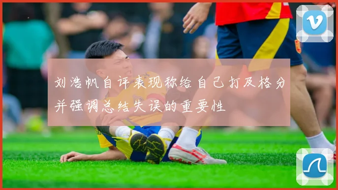 刘浩帆自评表现称给自己打及格分并强调总结失误的重要性