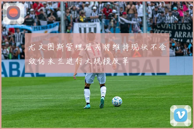 尤文图斯管理层或将维持现状不会效仿米兰进行大规模改革