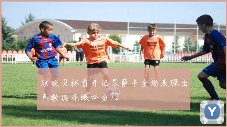助攻贝林首开记录萨卡全场表现出色数据亮眼评分72