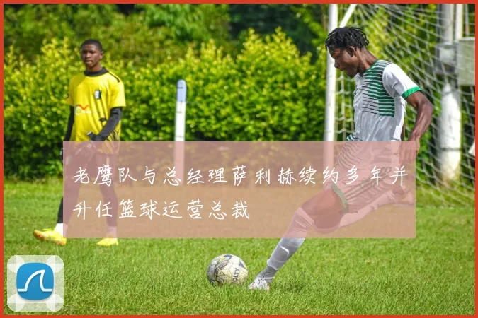 老鹰队与总经理萨利赫续约多年并升任篮球运营总裁